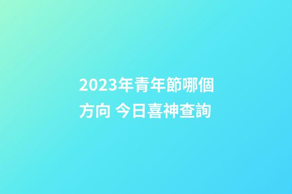 2023年青年節哪個方向 今日喜神查詢